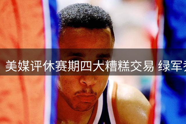 美媒评休赛期四大糟糕交易 绿军乔治互换上榜